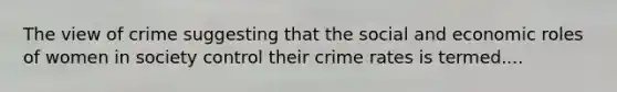 The view of crime suggesting that the social and economic roles of women in society control their crime rates is termed....