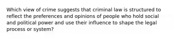 Which view of crime suggests that criminal law is structured to reflect the preferences and opinions of people who hold social and political power and use their influence to shape the legal process or system?