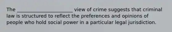 The _______________________ view of crime suggests that criminal law is structured to reflect the preferences and opinions of people who hold social power in a particular legal jurisdiction.