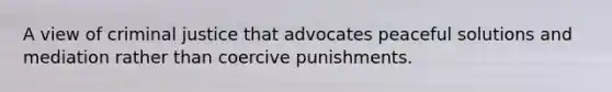 A view of criminal justice that advocates peaceful solutions and mediation rather than coercive punishments.