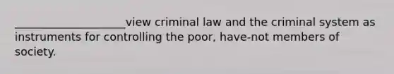 ____________________view criminal law and the criminal system as instruments for controlling the poor, have-not members of society.