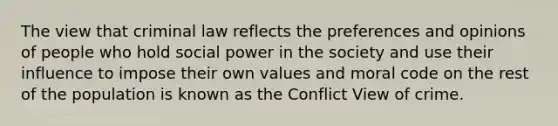 The view that criminal law reflects the preferences and opinions of people who hold social power in the society and use their influence to impose their own values and moral code on the rest of the population is known as the Conflict View of crime.