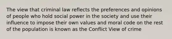 The view that criminal law reflects the preferences and opinions of people who hold social power in the society and use their influence to impose their own values and moral code on the rest of the population is known as the Conflict View of crime