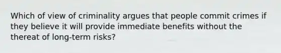 Which of view of criminality argues that people commit crimes if they believe it will provide immediate benefits without the thereat of long-term risks?