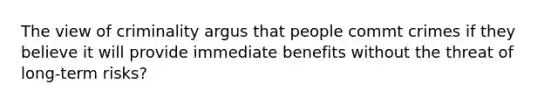 The view of criminality argus that people commt crimes if they believe it will provide immediate benefits without the threat of long-term risks?