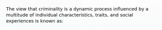 The view that criminality is a dynamic process influenced by a multitude of individual characteristics, traits, and social experiences is known as:​