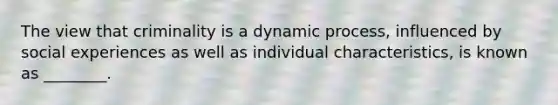 The view that criminality is a dynamic process, influenced by social experiences as well as individual characteristics, is known as ________.