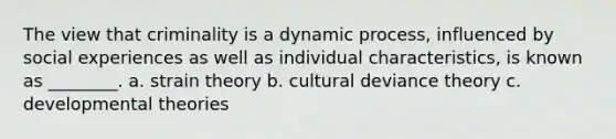 The view that criminality is a dynamic process, influenced by social experiences as well as individual characteristics, is known as ________. a. strain theory b. cultural deviance theory c. developmental theories