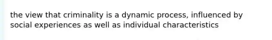 the view that criminality is a dynamic process, influenced by social experiences as well as individual characteristics