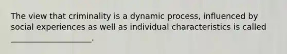 The view that criminality is a dynamic process, influenced by social experiences as well as individual characteristics is called ____________________.