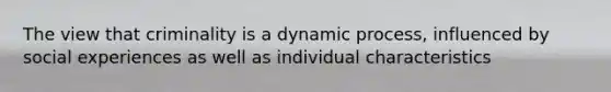 The view that criminality is a dynamic process, influenced by social experiences as well as individual characteristics