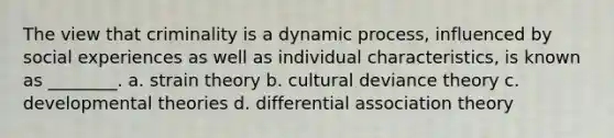 The view that criminality is a dynamic process, influenced by social experiences as well as individual characteristics, is known as ________. a. strain theory b. cultural deviance theory c. developmental theories d. differential association theory