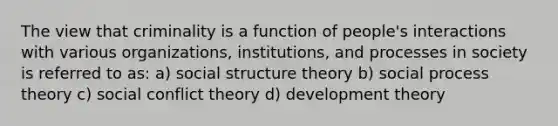 The view that criminality is a function of people's interactions with various organizations, institutions, and processes in society is referred to as: a) social structure theory b) social process theory c) social conflict theory d) development theory