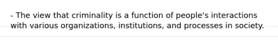 - The view that criminality is a function of people's interactions with various organizations, institutions, and processes in society.