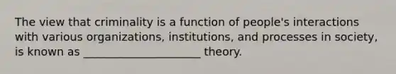 The view that criminality is a function of people's interactions with various organizations, institutions, and processes in society, is known as _____________________ theory.