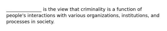 _______________ is the view that criminality is a function of people's interactions with various organizations, institutions, and processes in society.