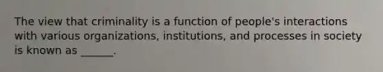 The view that criminality is a function of people's interactions with various organizations, institutions, and processes in society is known as ______.