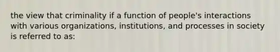 the view that criminality if a function of people's interactions with various organizations, institutions, and processes in society is referred to as: