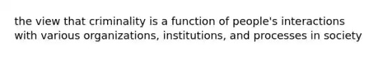 the view that criminality is a function of people's interactions with various organizations, institutions, and processes in society