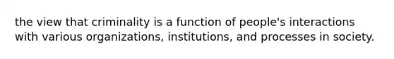 the view that criminality is a function of people's interactions with various organizations, institutions, and processes in society.