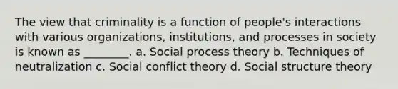 The view that criminality is a function of people's interactions with various organizations, institutions, and processes in society is known as ________. a. Social process theory b. Techniques of neutralization c. Social conflict theory d. Social structure theory