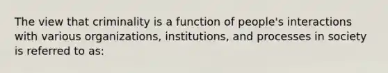 The view that criminality is a function of people's interactions with various organizations, institutions, and processes in society is referred to as: