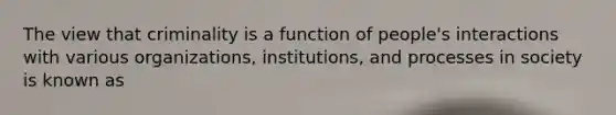 The view that criminality is a function of people's interactions with various organizations, institutions, and processes in society is known as