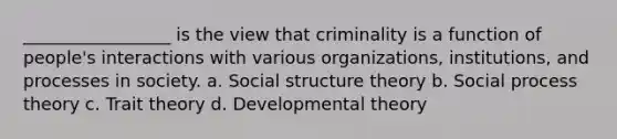 _________________ is the view that criminality is a function of people's interactions with various organizations, institutions, and processes in society. a. Social structure theory b. Social process theory c. Trait theory d. Developmental theory