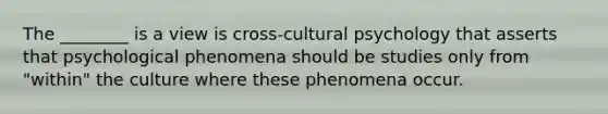 The ________ is a view is cross-cultural psychology that asserts that psychological phenomena should be studies only from "within" the culture where these phenomena occur.