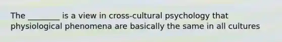 The ________ is a view in cross-cultural psychology that physiological phenomena are basically the same in all cultures