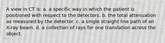 A view in CT is: a. a specific way in which the patient is positioned with respect to the detectors. b. the total attenuation as measured by the detector. c. a single straight line path of an X-ray beam. d. a collection of rays for one translation across the object.