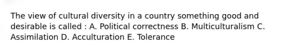 The view of cultural diversity in a country something good and desirable is called : A. Political correctness B. Multiculturalism C. Assimilation D. Acculturation E. Tolerance