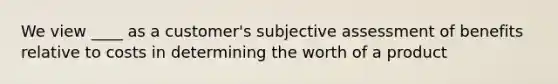 We view ____ as a customer's subjective assessment of benefits relative to costs in determining the worth of a product