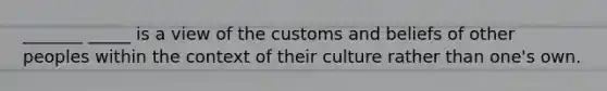 _______ _____ is a view of the customs and beliefs of other peoples within the context of their culture rather than one's own.