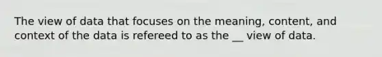 The view of data that focuses on the meaning, content, and context of the data is refereed to as the __ view of data.