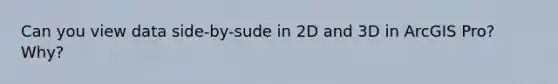 Can you view data side-by-sude in 2D and 3D in ArcGIS Pro? Why?