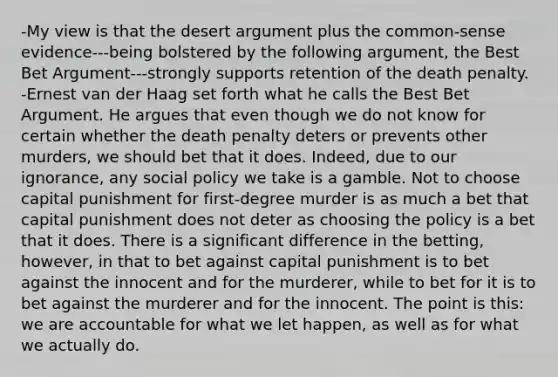 -My view is that the desert argument plus the common-sense evidence---being bolstered by the following argument, the Best Bet Argument---strongly supports retention of the death penalty. -Ernest van der Haag set forth what he calls the Best Bet Argument. He argues that even though we do not know for certain whether the death penalty deters or prevents other murders, we should bet that it does. Indeed, due to our ignorance, any social policy we take is a gamble. Not to choose capital punishment for first-degree murder is as much a bet that capital punishment does not deter as choosing the policy is a bet that it does. There is a significant difference in the betting, however, in that to bet against capital punishment is to bet against the innocent and for the murderer, while to bet for it is to bet against the murderer and for the innocent. The point is this: we are accountable for what we let happen, as well as for what we actually do.