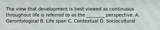 The view that development is best viewed as continuous throughout life is referred to as the ________ perspective. A. Gerontological B. Life span C. Contextual D. Sociocultural