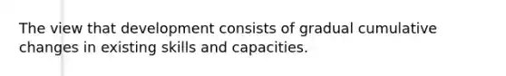 The view that development consists of gradual cumulative changes in existing skills and capacities.