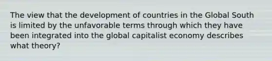 The view that the development of countries in the Global South is limited by the unfavorable terms through which they have been integrated into the global capitalist economy describes what theory?