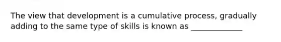 The view that development is a cumulative process, gradually adding to the same type of skills is known as _____________