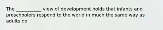 The ___________ view of development holds that infants and preschoolers respond to the world in much the same way as adults do