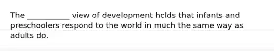 The ___________ view of development holds that infants and preschoolers respond to the world in much the same way as adults do.