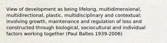 View of development as being lifelong, multidimensional, multidirectional, plastic, multidisciplinary and contextual; involving growth, maintenance and regulation of loss and constructed through biological, sociocultural and individual factors working together (Paul Baltes 1939-2006)