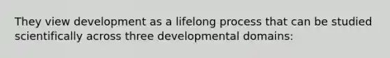 They view development as a lifelong process that can be studied scientifically across three developmental domains: