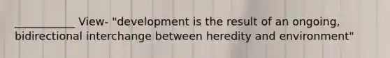 ___________ View- "development is the result of an ongoing, bidirectional interchange between heredity and environment"