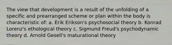 The view that development is a result of the unfolding of a specific and prearranged scheme or plan within the body is characteristic of: a. Erik Erikson's psychosocial theory b. Konrad Lorenz's ethological theory c. Sigmund Freud's psychodynamic theory d. Arnold Gesell's maturational theory