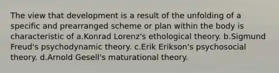 The view that development is a result of the unfolding of a specific and prearranged scheme or plan within the body is characteristic of a.Konrad Lorenz's ethological theory. b.Sigmund Freud's psychodynamic theory. c.Erik Erikson's psychosocial theory. d.Arnold Gesell's maturational theory.