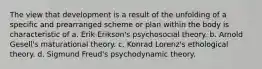 The view that development is a result of the unfolding of a specific and prearranged scheme or plan within the body is characteristic of a. Erik Erikson's psychosocial theory. b. Arnold Gesell's maturational theory. c. Konrad Lorenz's ethological theory. d. Sigmund Freud's psychodynamic theory.