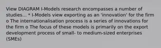 View DIAGRAM I-Models research encompasses a number of studies... * I-Models view exporting as an 'innovation' for the firm o The internationalisation process is a series of innovations for the firm o The focus of these models is primarily on the export development process of small- to medium-sized enterprises (SMEs)